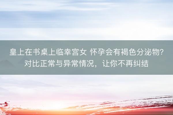 皇上在书桌上临幸宫女 怀孕会有褐色分泌物？对比正常与异常情况，让你不再纠结