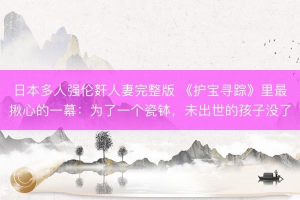 日本多人强伦姧人妻完整版 《护宝寻踪》里最揪心的一幕：为了一个瓷钵，未出世的孩子没了
