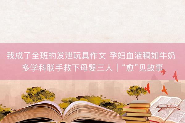 我成了全班的发泄玩具作文 孕妇血液稠如牛奶 多学科联手救下母婴三人｜“愈”见故事