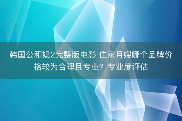 韩国公和媳2完整版电影 住家月嫂哪个品牌价格较为合理且专业？专业度评估