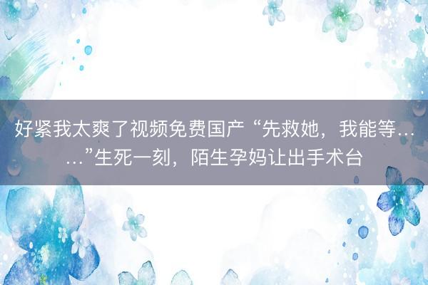 好紧我太爽了视频免费国产 “先救她，我能等……”生死一刻，陌生孕妈让出手术台