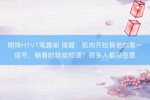 明珠H1∨1笔趣阁 提醒：肌肉开始衰老的第一信号，躺着时就能知道？很多人都没在意