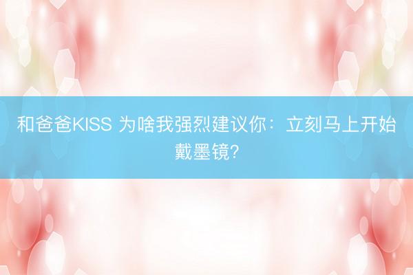 和爸爸KISS 为啥我强烈建议你：立刻马上开始戴墨镜？
