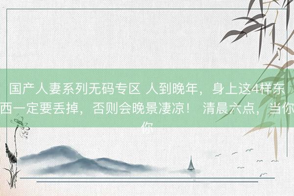 国产人妻系列无码专区 人到晚年，身上这4样东西一定要丢掉，否则会晚景凄凉！ 清晨六点，当你