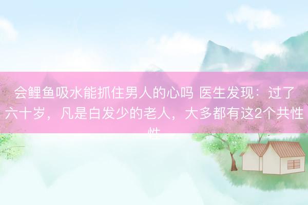 会鲤鱼吸水能抓住男人的心吗 医生发现：过了六十岁，凡是白发少的老人，大多都有这2个共性