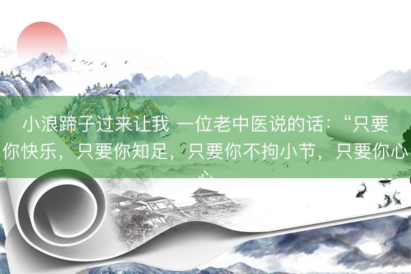 小浪蹄子过来让我 一位老中医说的话：“只要你快乐，只要你知足，只要你不拘小节，只要你心