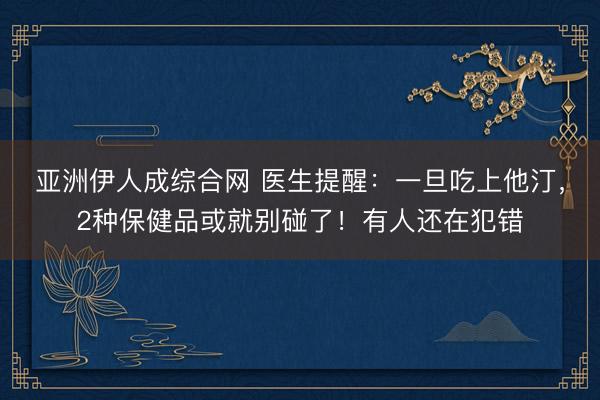 亚洲伊人成综合网 医生提醒:一旦吃上他汀,2种保健品或就别碰了!有人还在犯错