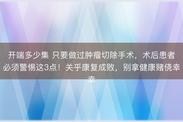 开端多少集 只要做过肿瘤切除手术，术后患者必须警惕这3点！关乎康复成败，别拿健康赌侥幸