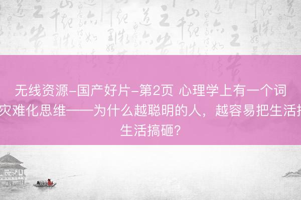 无线资源-国产好片-第2页 心理学上有一个词叫：灾难化思维——为什么越聪明的人，越容易把生活搞砸？