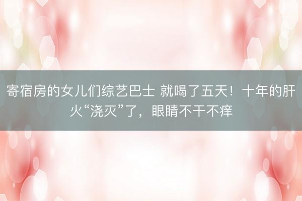 寄宿房的女儿们综艺巴士 就喝了五天！十年的肝火“浇灭”了，眼睛不干不痒