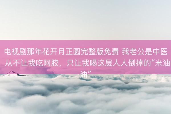 电视剧那年花开月正圆完整版免费 我老公是中医，从不让我吃阿胶，只让我喝这层人人倒掉的“米油”