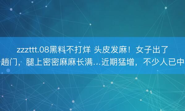 zzzttt.08黑料不打烊 头皮发麻！女子出了一趟门，腿上密密麻麻长满…近期猛增，不少人已中招