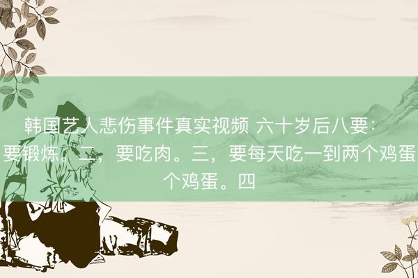 韩国艺人悲伤事件真实视频 六十岁后八要： 一，要锻炼。二，要吃肉。三，要每天吃一到两个鸡蛋。四