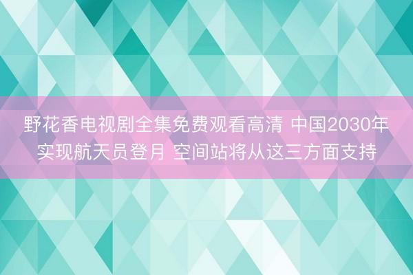 野花香电视剧全集免费观看高清 中国2030年实现航天员登月 空间站将从这三方面支持