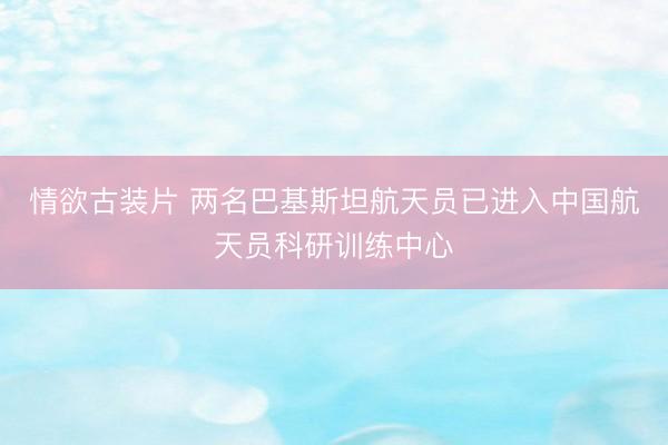 情欲古装片 两名巴基斯坦航天员已进入中国航天员科研训练中心