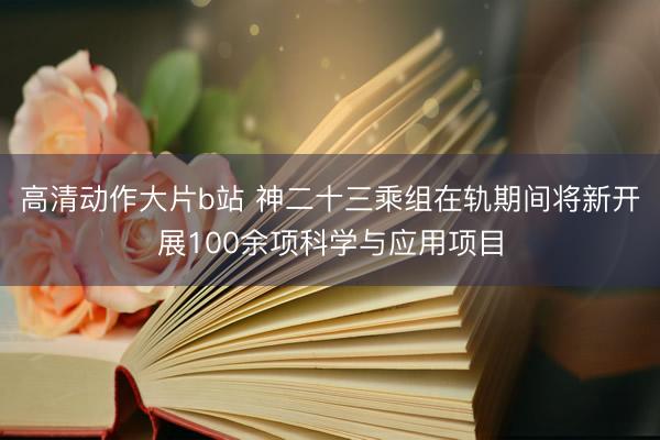 高清动作大片b站 神二十三乘组在轨期间将新开展100余项科学与应用项目