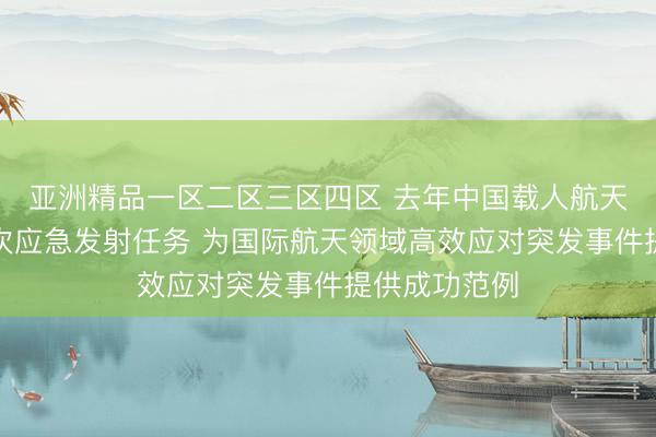 亚洲精品一区二区三区四区 去年中国载人航天工程实施首次应急发射任务 为国际航天领域高效应对突发事件提供成功范例
