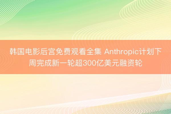 韩国电影后宫免费观看全集 Anthropic计划下周完成新一轮超300亿美元融资轮