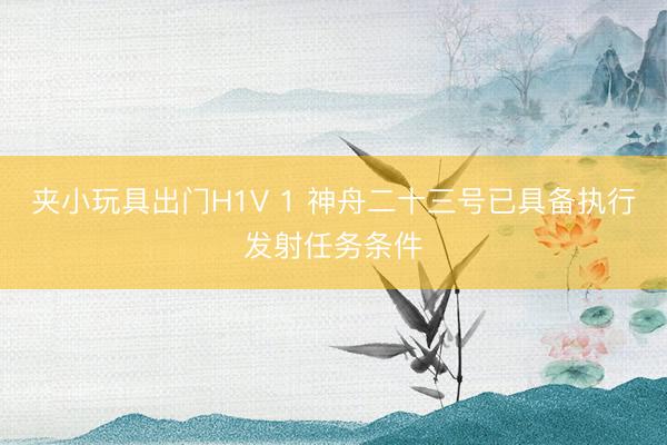 夹小玩具出门H1V 1 神舟二十三号已具备执行发射任务条件