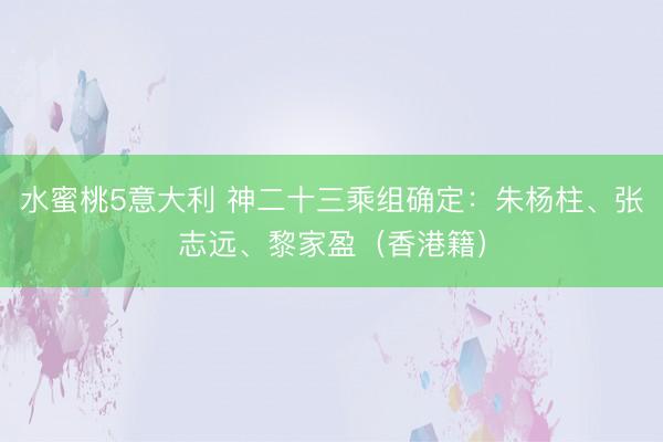 水蜜桃5意大利 神二十三乘组确定:朱杨柱、张志远、黎家盈(香港籍)