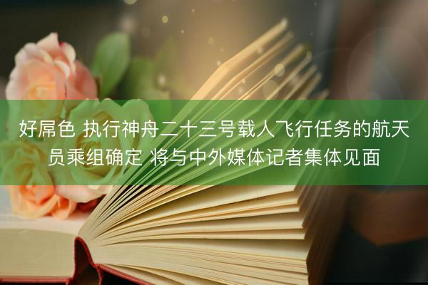 好屌色 执行神舟二十三号载人飞行任务的航天员乘组确定 将与中外媒体记者集体见面