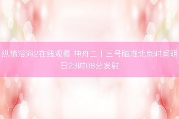 纵情浴海2在线观看 神舟二十三号瞄准北京时间明日23时08分发射