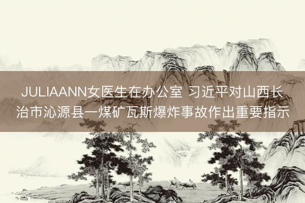 JULIAANN女医生在办公室 习近平对山西长治市沁源县一煤矿瓦斯爆炸事故作出重要指示