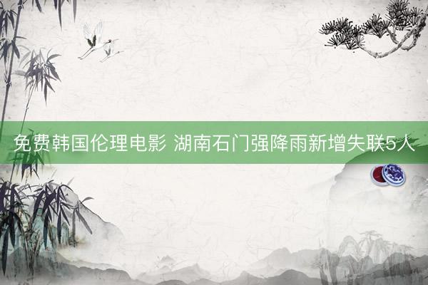免费韩国伦理电影 湖南石门强降雨新增失联5人