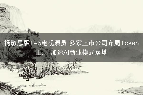 杨敏思版1-5电视演员 多家上市公司布局Token工厂 加速AI商业模式落地