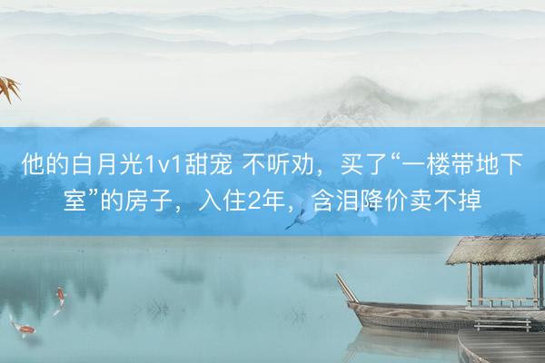他的白月光1v1甜宠 不听劝，买了“一楼带地下室”的房子，入住2年，含泪降价卖不掉