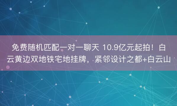免费随机匹配一对一聊天 10.9亿元起拍！白云黄边双地铁宅地挂牌，紧邻设计之都+白云山