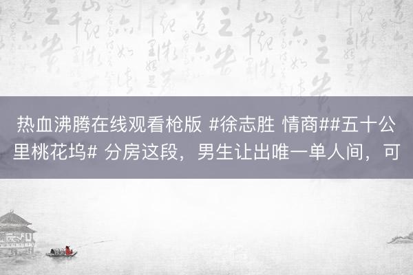 热血沸腾在线观看枪版 #徐志胜 情商##五十公里桃花坞# 分房这段，男生让出唯一单人间，可
