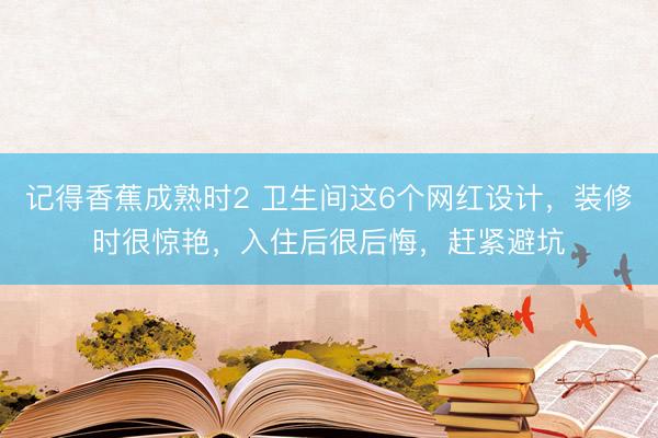 记得香蕉成熟时2 卫生间这6个网红设计，装修时很惊艳，入住后很后悔，赶紧避坑