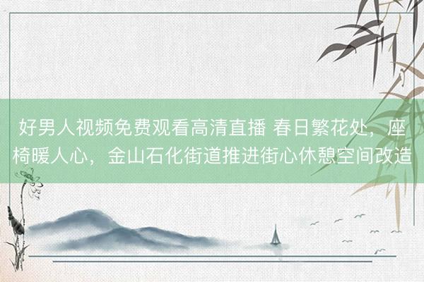 好男人视频免费观看高清直播 春日繁花处，座椅暖人心，金山石化街道推进街心休憩空间改造