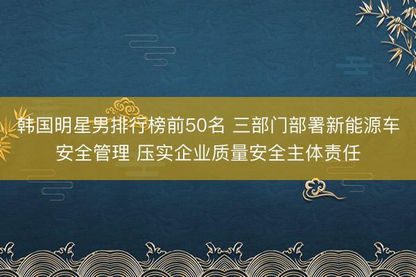 韩国明星男排行榜前50名 三部门部署新能源车安全管理 压实企业质量安全主体责任