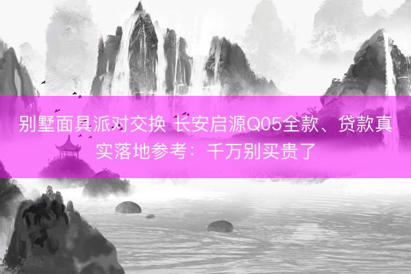 别墅面具派对交换 长安启源Q05全款、贷款真实落地参考：千万别买贵了