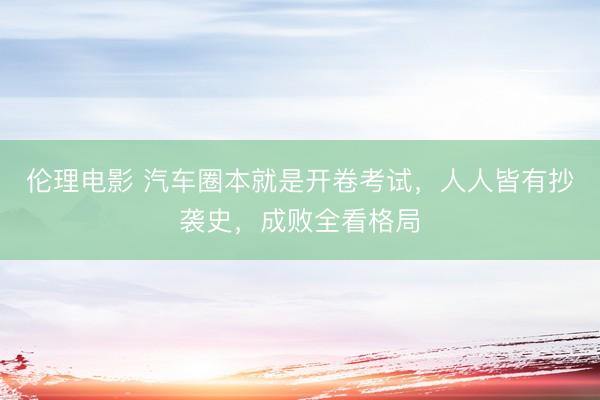 伦理电影 汽车圈本就是开卷考试，人人皆有抄袭史，成败全看格局
