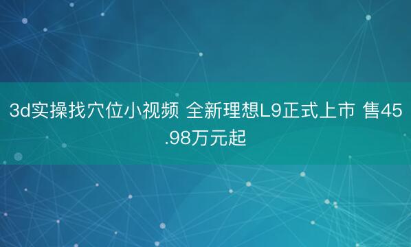 3d实操找穴位小视频 全新理想L9正式上市 售45.98万元起