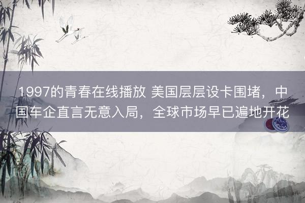 1997的青春在线播放 美国层层设卡围堵，中国车企直言无意入局，全球市场早已遍地开花