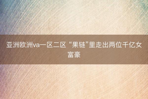 亚洲欧洲va一区二区 “果链”里走出两位千亿女富豪