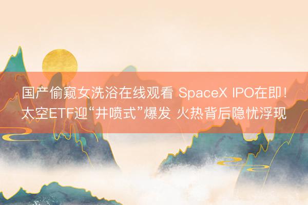 国产偷窥女洗浴在线观看 SpaceX IPO在即！太空ETF迎“井喷式”爆发 火热背后隐忧浮现