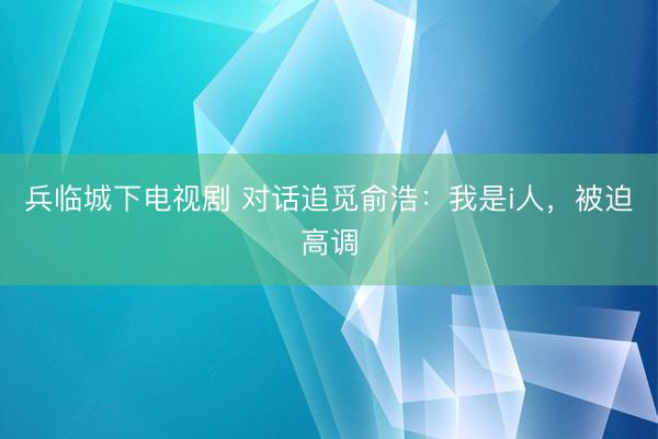 兵临城下电视剧 对话追觅俞浩：我是i人，被迫高调