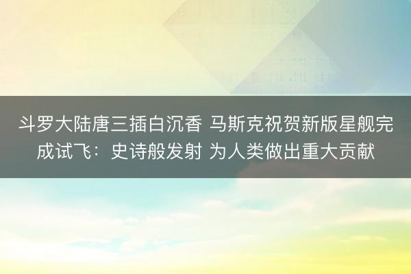 斗罗大陆唐三插白沉香 马斯克祝贺新版星舰完成试飞：史诗般发射 为人类做出重大贡献