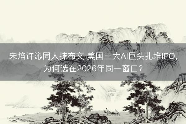 宋焰许沁同人抹布文 美国三大AI巨头扎堆IPO，为何选在2026年同一窗口？