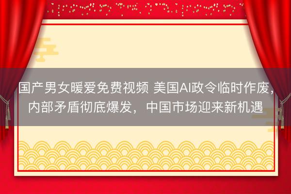 国产男女暖爱免费视频 美国AI政令临时作废，内部矛盾彻底爆发，中国市场迎来新机遇