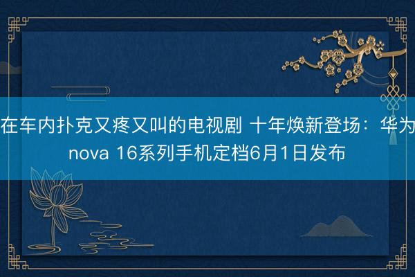 在车内扑克又疼又叫的电视剧 十年焕新登场：华为nova 16系列手机定档6月1日发布