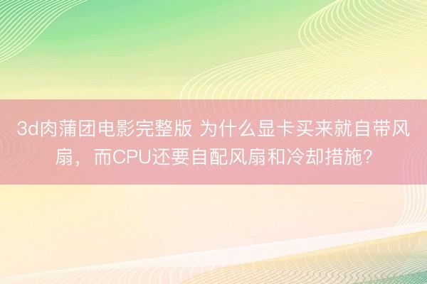 3d肉蒲团电影完整版 为什么显卡买来就自带风扇，而CPU还要自配风扇和冷却措施？