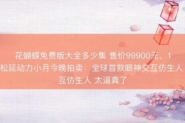 花蝴蝶免费版大全多少集 售价99900元、1元起拍！松延动力小月今晚拍卖：全球首款眼神交互仿生人 太逼真了