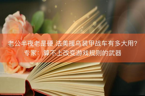 老公半夜老是硬 法美援乌装甲战车有多大用？专家：算不上改变游戏规则的武器