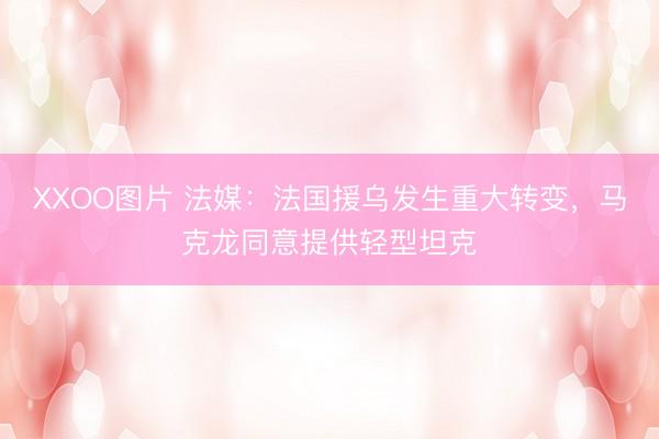 XXOO图片 法媒：法国援乌发生重大转变，马克龙同意提供轻型坦克